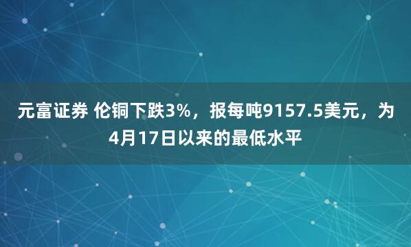 元富证券 伦铜下跌3%，报每吨9157.5美元，为4月17日以来的最低水平