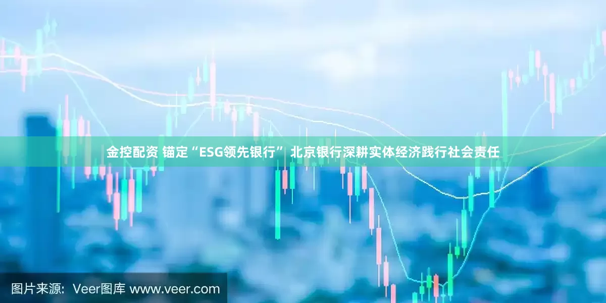 金控配资 锚定“ESG领先银行” 北京银行深耕实体经济践行社会责任