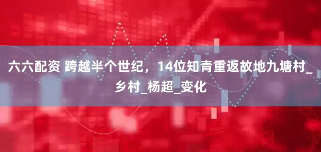 六六配资 跨越半个世纪，14位知青重返故地九塘村_乡村_杨超_变化