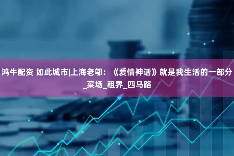 鸿牛配资 如此城市|上海老邬：《爱情神话》就是我生活的一部分_菜场_租界_四马路
