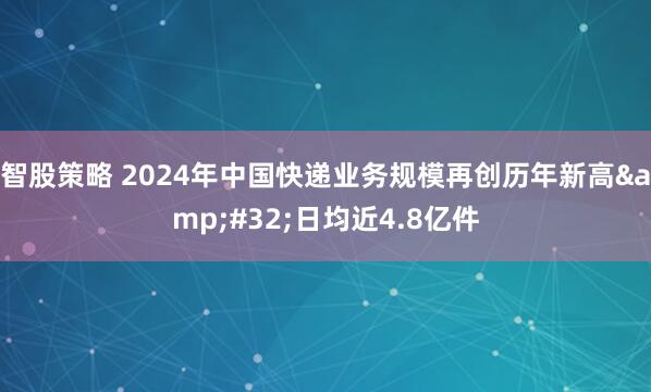 智股策略 2024年中国快递业务规模再创历年新高&#32;日均近4.8亿件