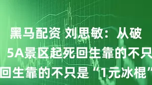 黑马配资 刘思敏：从破产到爆红，5A景区起死回生靠的不只是“1元冰棍”