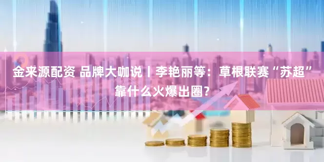 金来源配资 品牌大咖说丨李艳丽等：草根联赛“苏超”靠什么火爆出圈？
