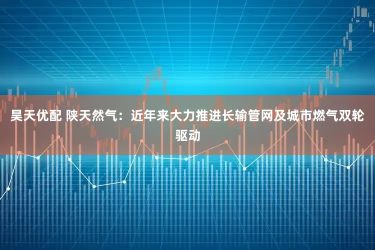 昊天优配 陕天然气：近年来大力推进长输管网及城市燃气双轮驱动