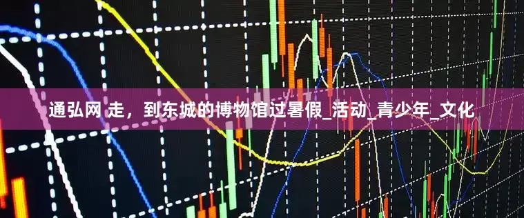 通弘网 走，到东城的博物馆过暑假_活动_青少年_文化