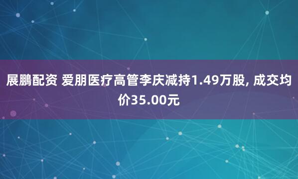 展鵬配资 爱朋医疗高管李庆减持1.49万股, 成交均价35.00元