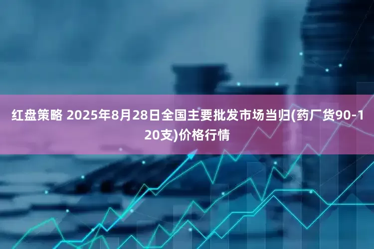 红盘策略 2025年8月28日全国主要批发市场当归(药厂货90-120支)价格行情