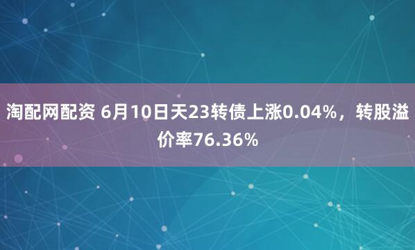淘配网配资 6月10日天23转债上涨0.04%，转股溢价率76.36%