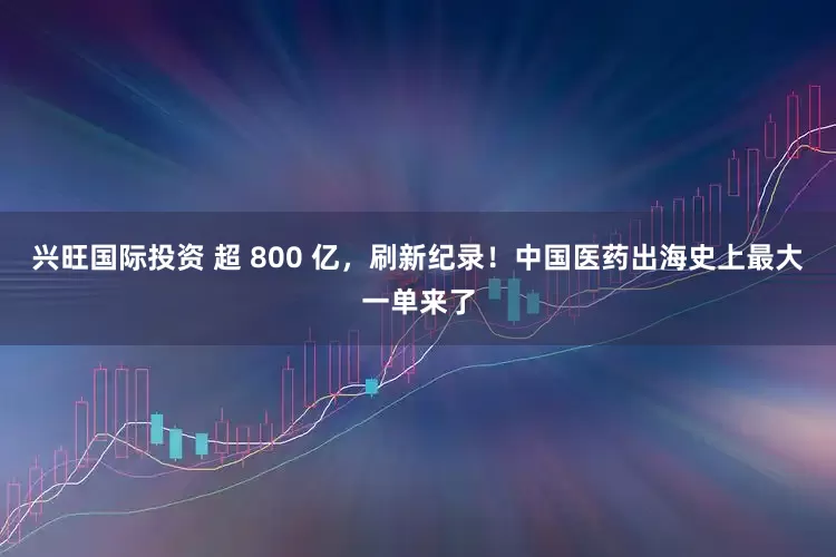 兴旺国际投资 超 800 亿，刷新纪录！中国医药出海史上最大一单来了