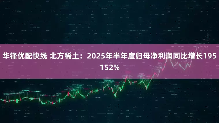 华锋优配快线 北方稀土：2025年半年度归母净利润同比增长195152%
